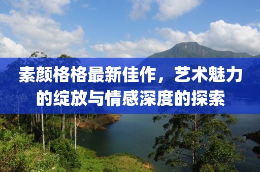 素颜格格最新佳作，艺术魅力的绽放与情感深度的探索
