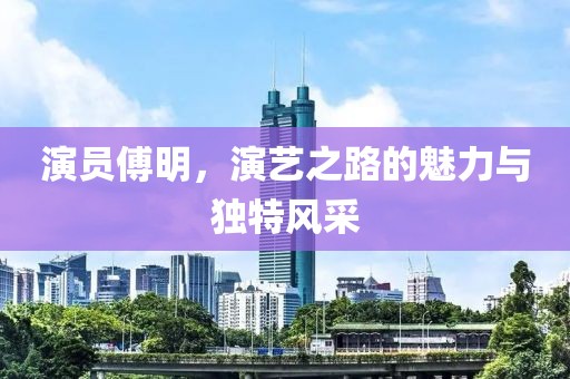 演员傅明，演艺之路的魅力与独特风采