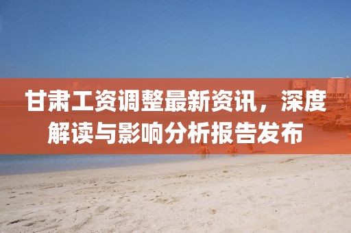 甘肃工资调整最新资讯，深度解读与影响分析报告发布
