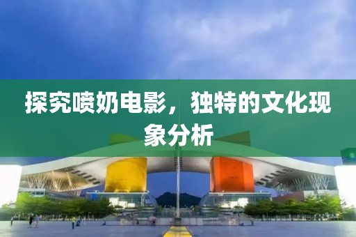 探究喷奶电影，独特的文化现象分析