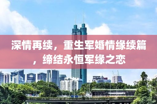 深情再续，重生军婚情缘续篇，缔结永恒军缘之恋