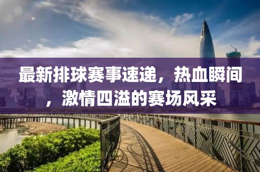 最新排球赛事速递，热血瞬间，激情四溢的赛场风采