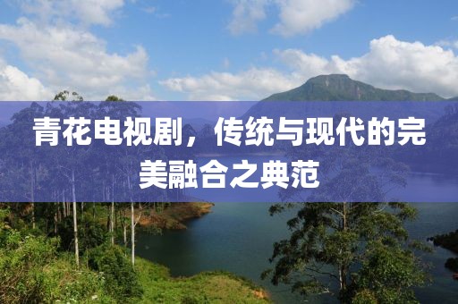 青花电视剧，传统与现代的完美融合之典范