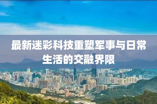 最新迷彩科技重塑军事与日常生活的交融界限