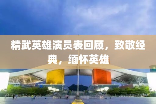 精武英雄演员表回顾，致敬经典，缅怀英雄