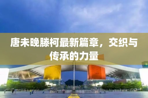 唐未晚滕柯最新篇章，交织与传承的力量