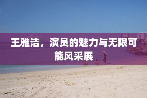 王雅洁，演员的魅力与无限可能风采展