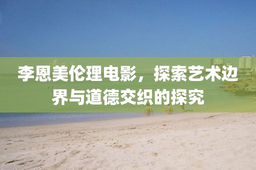 李恩美伦理电影，探索艺术边界与道德交织的探究