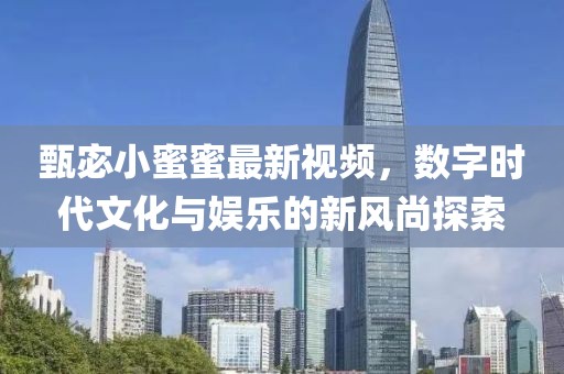 甄宓小蜜蜜最新视频，数字时代文化与娱乐的新风尚探索