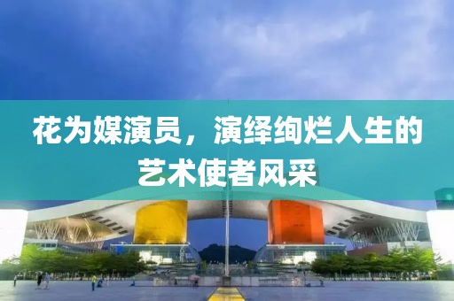 花为媒演员，演绎绚烂人生的艺术使者风采