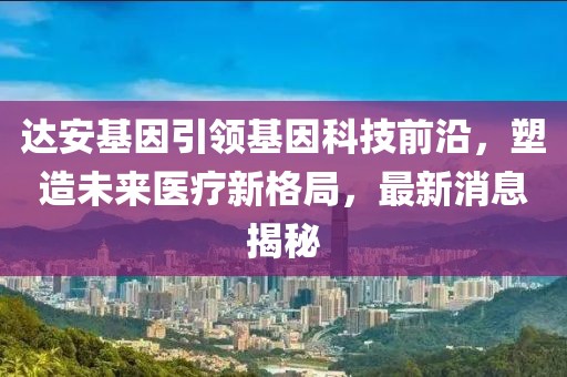 达安基因引领基因科技前沿，塑造未来医疗新格局，最新消息揭秘