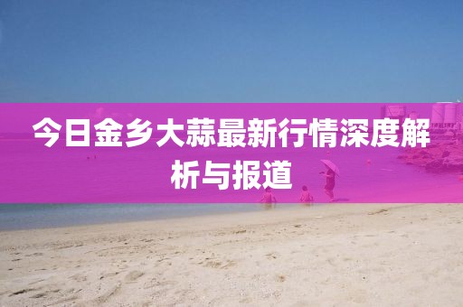 今日金乡大蒜最新行情深度解析与报道
