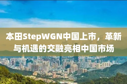 本田StepWGN中国上市，革新与机遇的交融亮相中国市场
