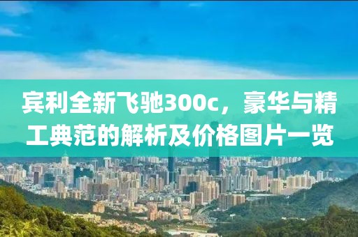 宾利全新飞驰300c，豪华与精工典范的解析及价格图片一览