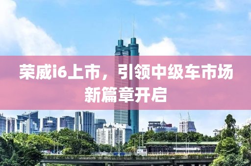 荣威i6上市，引领中级车市场新篇章开启