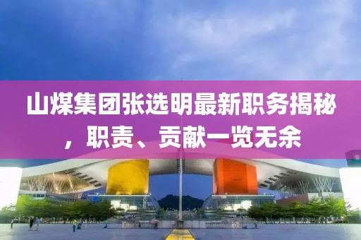 山煤集团张选明最新职务揭秘，职责、贡献一览无余