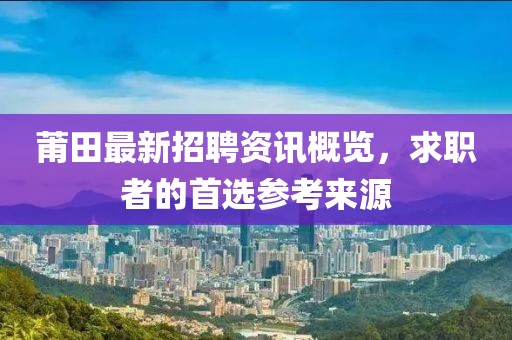 莆田最新招聘资讯概览，求职者的首选参考来源