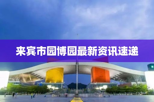 来宾市园博园最新资讯速递