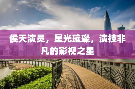 侯天演员，星光璀璨，演技非凡的影视之星