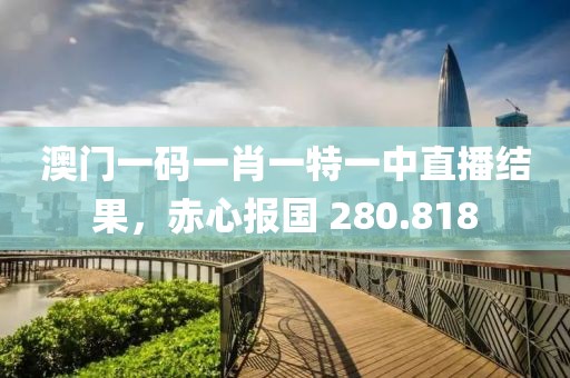 澳门一码一肖一特一中直播结果，赤心报国 280.818