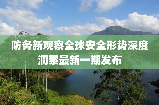 防务新观察全球安全形势深度洞察最新一期发布