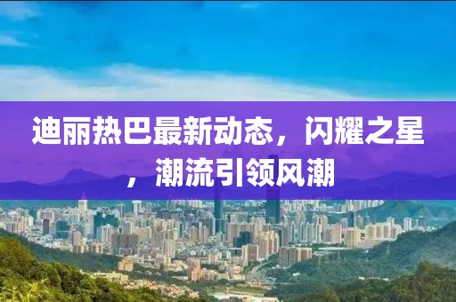 迪丽热巴最新动态，闪耀之星，潮流引领风潮