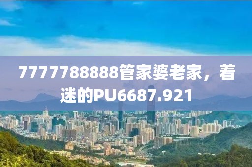7777788888管家婆老家，着迷的PU6687.921