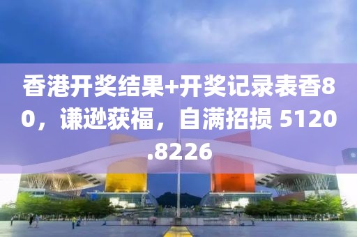 香港开奖结果+开奖记录表香80，谦逊获福，自满招损 5120.8226