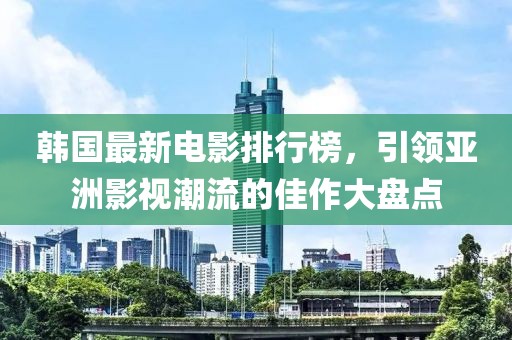韩国最新电影排行榜，引领亚洲影视潮流的佳作大盘点