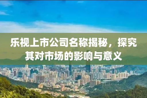 乐视上市公司名称揭秘，探究其对市场的影响与意义
