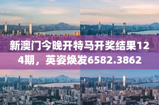 新澳门今晚开特马开奖结果124期，英姿焕发6582.3862