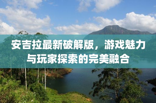 安吉拉最新破解版，游戏魅力与玩家探索的完美融合