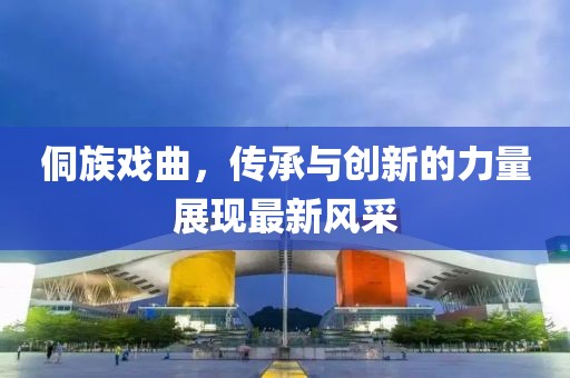 侗族戏曲，传承与创新的力量展现最新风采