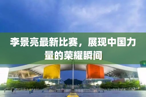 李景亮最新比赛，展现中国力量的荣耀瞬间
