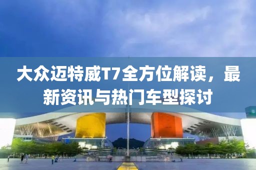 大众迈特威T7全方位解读，最新资讯与热门车型探讨