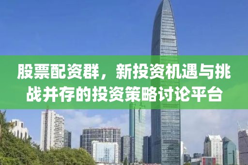 股票配资群，新投资机遇与挑战并存的投资策略讨论平台