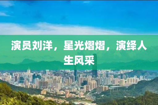 演员刘洋，星光熠熠，演绎人生风采