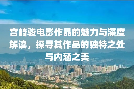 宫崎骏电影作品的魅力与深度解读，探寻其作品的独特之处与内涵之美