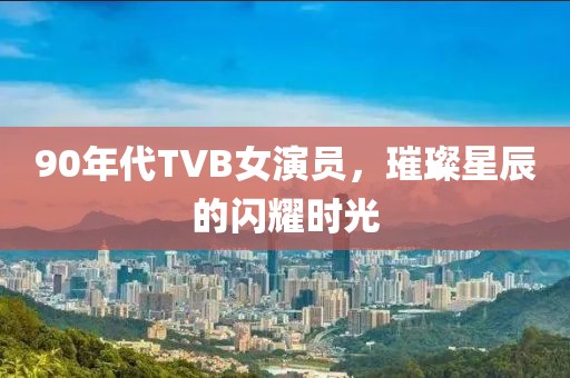 90年代TVB女演员，璀璨星辰的闪耀时光