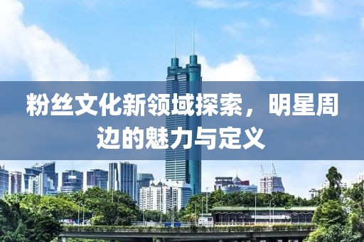 粉丝文化新领域探索，明星周边的魅力与定义