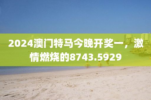 2024澳门特马今晚开奖一，激情燃烧的8743.5929