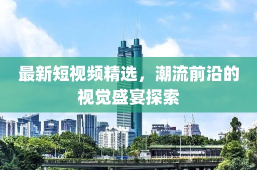 最新短视频精选，潮流前沿的视觉盛宴探索
