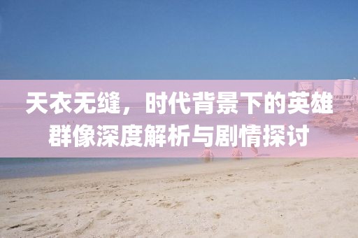 天衣无缝，时代背景下的英雄群像深度解析与剧情探讨