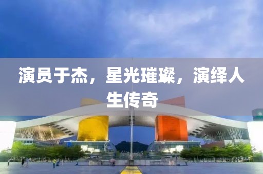 演员于杰，星光璀璨，演绎人生传奇