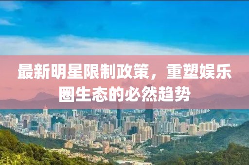 最新明星限制政策，重塑娱乐圈生态的必然趋势
