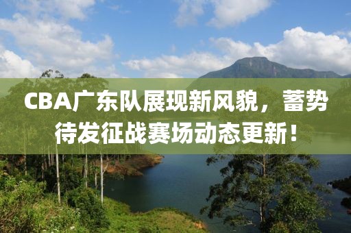 CBA广东队展现新风貌，蓄势待发征战赛场动态更新！