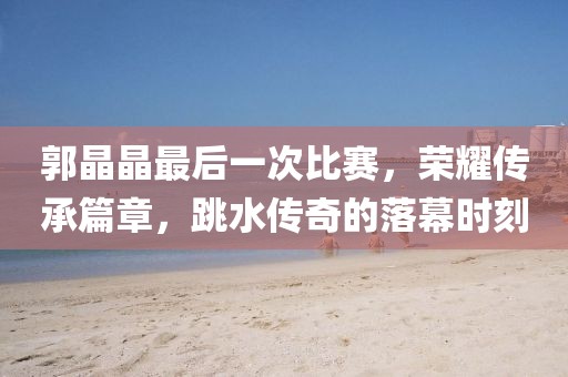 郭晶晶最后一次比赛，荣耀传承篇章，跳水传奇的落幕时刻