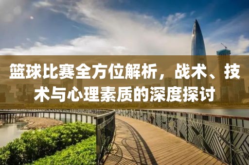 篮球比赛全方位解析，战术、技术与心理素质的深度探讨