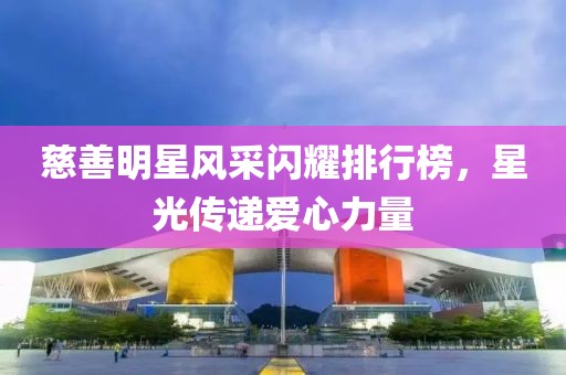 慈善明星风采闪耀排行榜，星光传递爱心力量