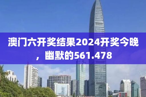 澳门六开奖结果2024开奖今晚，幽默的561.478